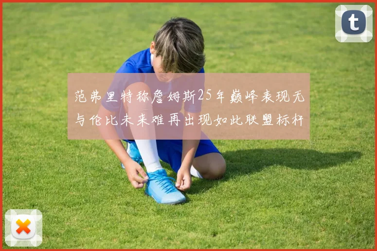 范弗里特称詹姆斯25年巅峰表现无与伦比未来难再出现如此联盟标杆