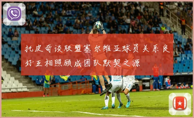 托皮奇谈联盟塞尔维亚球员关系良好互相照顾成团队默契之源