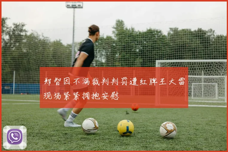 郑智因不满裁判判罚遭红牌王大雷现场紧紧拥抱安慰