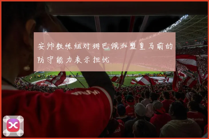 安帅教练组对姆巴佩加盟皇马前的防守能力表示担忧