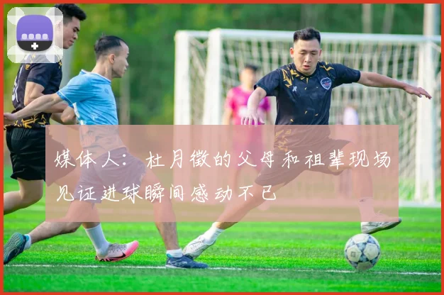 媒体人：杜月徵的父母和祖辈现场见证进球瞬间感动不已
