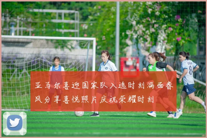 亚马尔喜迎国家队入选时刻满面春风分享喜悦照片庆祝荣耀时刻