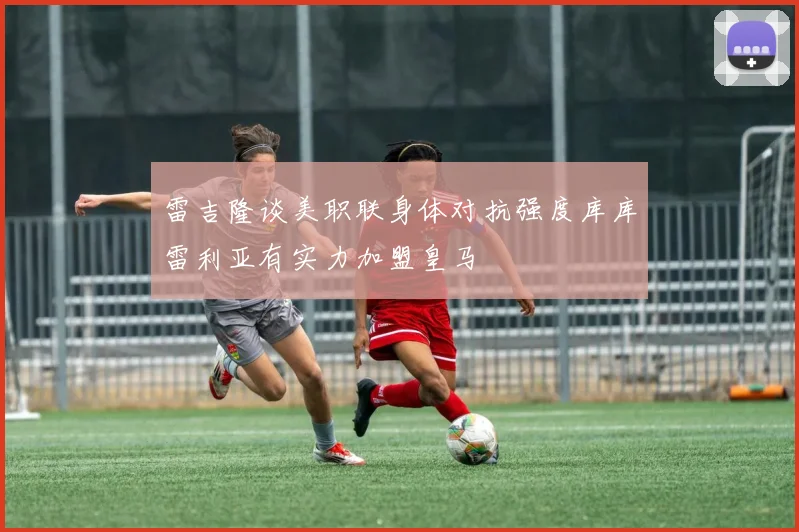 雷吉隆谈美职联身体对抗强度库库雷利亚有实力加盟皇马