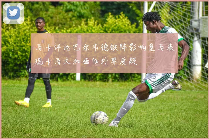 马卡评论巴尔韦德缺阵影响皇马表现卡马文加面临外界质疑
