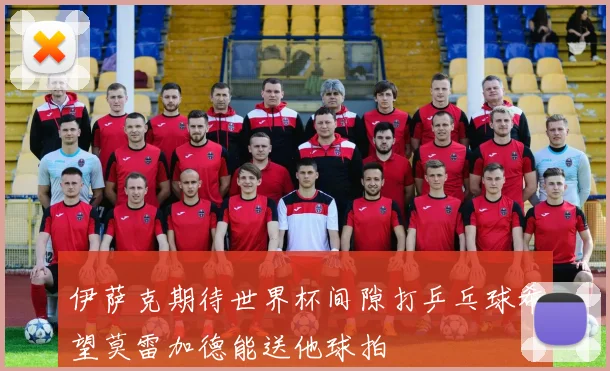 伊萨克期待世界杯间隙打乒乓球希望莫雷加德能送他球拍