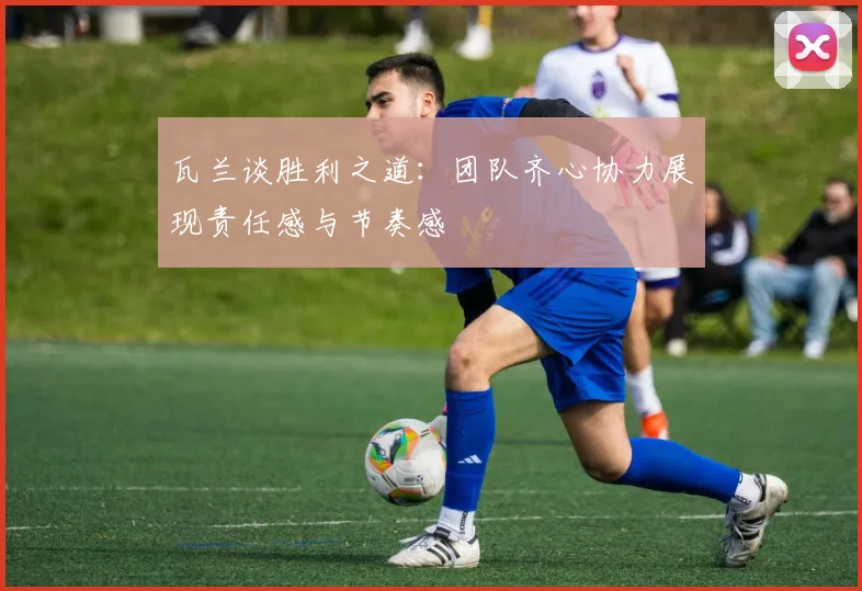 瓦兰谈胜利之道：团队齐心协力展现责任感与节奏感