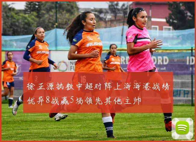徐正源执教中超对阵上海海港战绩优异8战赢5场领先其他主帅