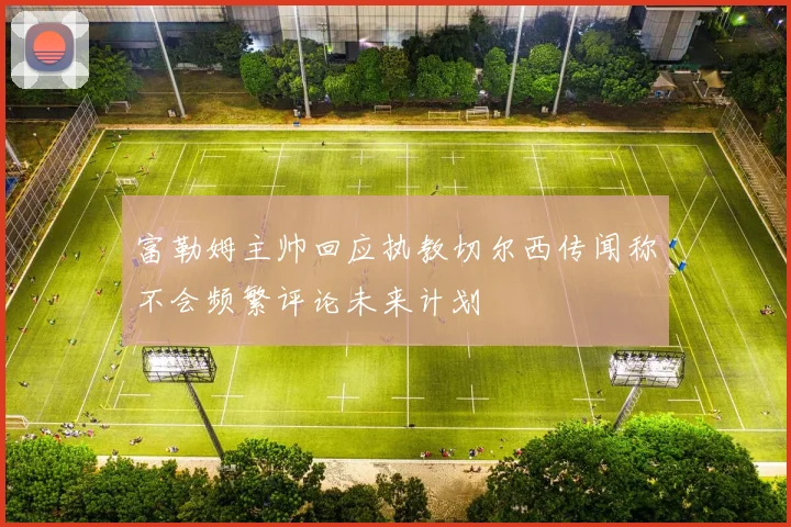 富勒姆主帅回应执教切尔西传闻称不会频繁评论未来计划