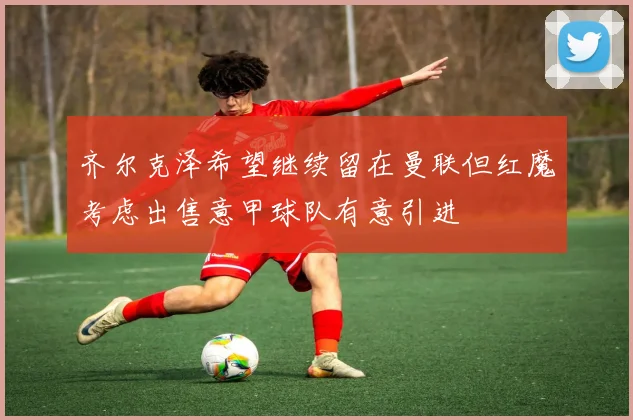 齐尔克泽希望继续留在曼联但红魔考虑出售意甲球队有意引进