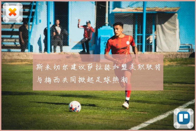 斯米切尔建议萨拉赫加盟美职联将与梅西共同掀起足球热潮