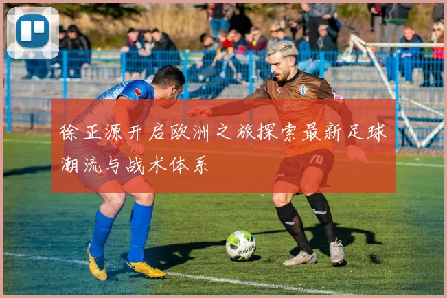 徐正源开启欧洲之旅探索最新足球潮流与战术体系
